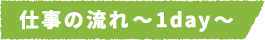 仕事の流れ～1day～